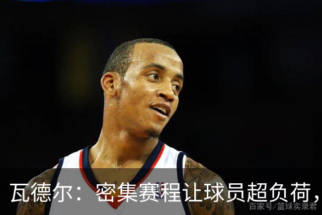 瓦德尔：密集赛程让球员超负荷，俱乐部应当拒绝放人